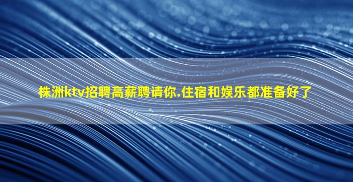 株洲ktv招聘高薪聘请你.住宿和娱乐都准备好了